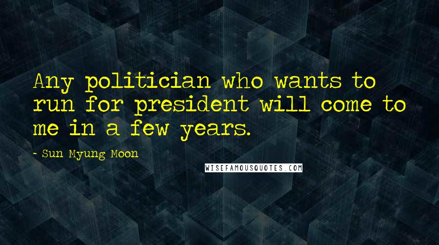 Sun Myung Moon Quotes: Any politician who wants to run for president will come to me in a few years.