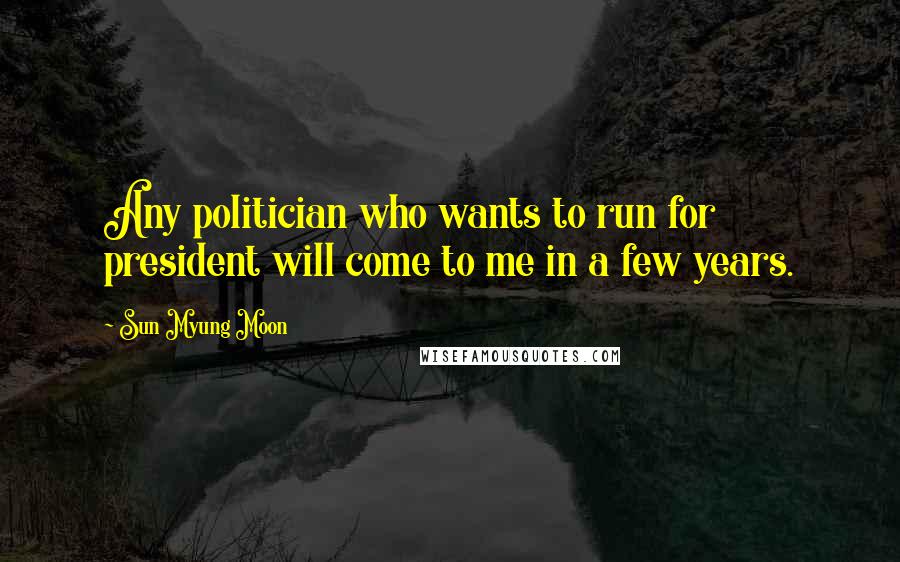 Sun Myung Moon Quotes: Any politician who wants to run for president will come to me in a few years.