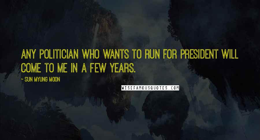 Sun Myung Moon Quotes: Any politician who wants to run for president will come to me in a few years.