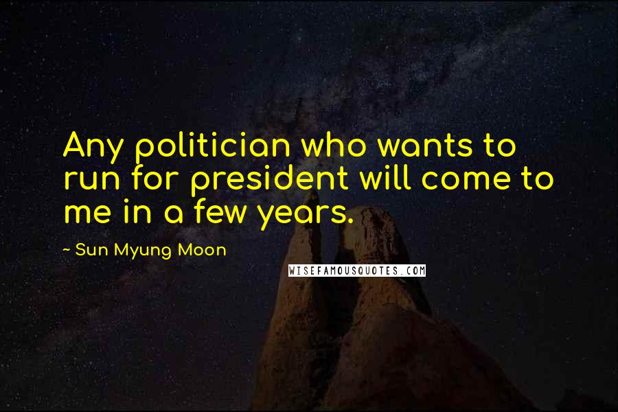 Sun Myung Moon Quotes: Any politician who wants to run for president will come to me in a few years.