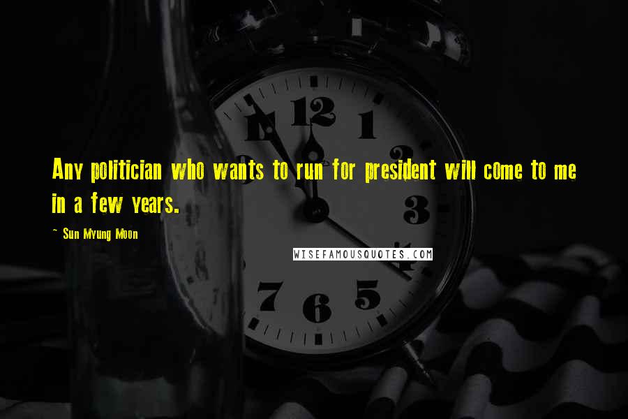 Sun Myung Moon Quotes: Any politician who wants to run for president will come to me in a few years.