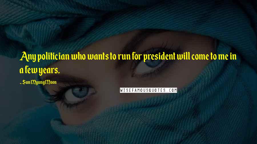 Sun Myung Moon Quotes: Any politician who wants to run for president will come to me in a few years.