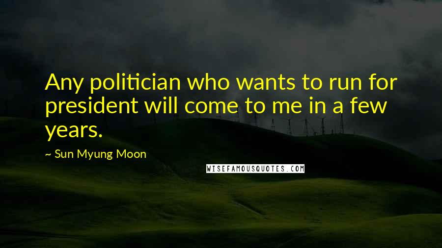 Sun Myung Moon Quotes: Any politician who wants to run for president will come to me in a few years.