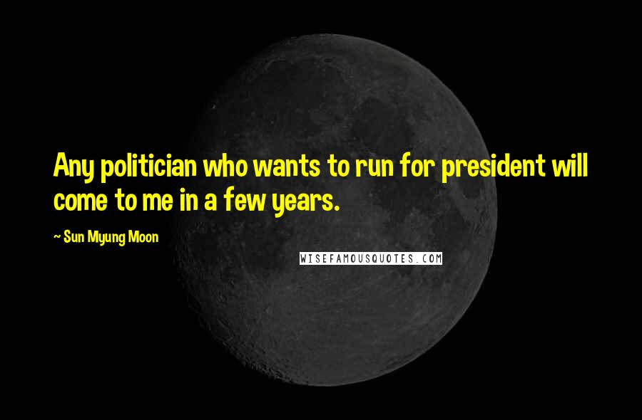 Sun Myung Moon Quotes: Any politician who wants to run for president will come to me in a few years.