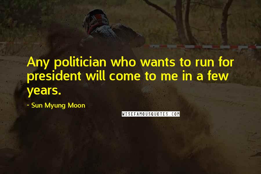 Sun Myung Moon Quotes: Any politician who wants to run for president will come to me in a few years.