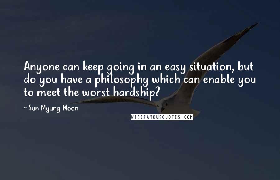 Sun Myung Moon Quotes: Anyone can keep going in an easy situation, but do you have a philosophy which can enable you to meet the worst hardship?