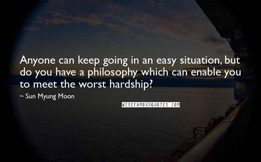 Sun Myung Moon Quotes: Anyone can keep going in an easy situation, but do you have a philosophy which can enable you to meet the worst hardship?