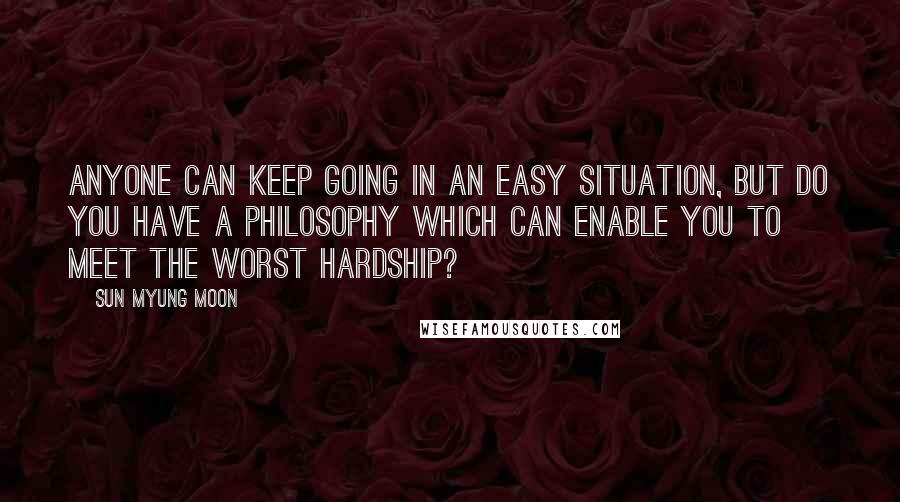 Sun Myung Moon Quotes: Anyone can keep going in an easy situation, but do you have a philosophy which can enable you to meet the worst hardship?