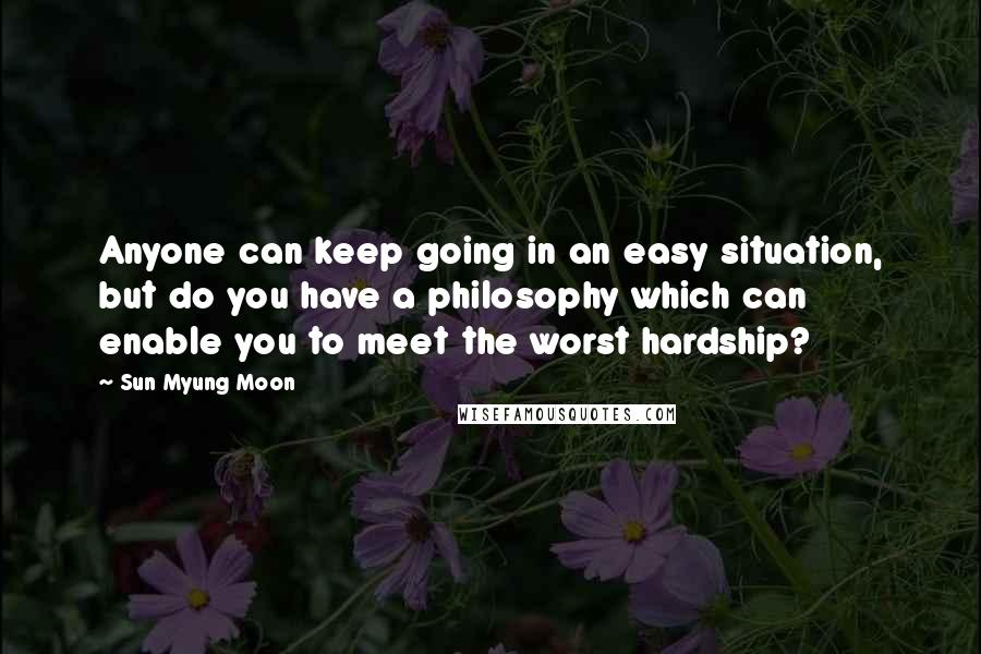 Sun Myung Moon Quotes: Anyone can keep going in an easy situation, but do you have a philosophy which can enable you to meet the worst hardship?