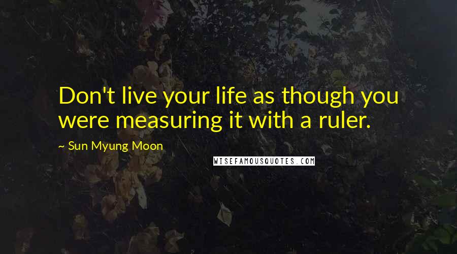 Sun Myung Moon Quotes: Don't live your life as though you were measuring it with a ruler.