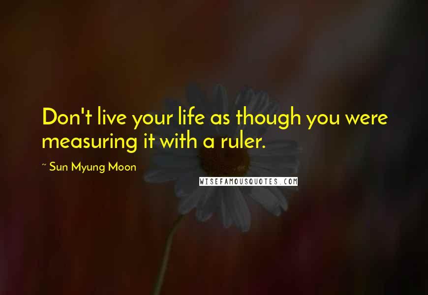 Sun Myung Moon Quotes: Don't live your life as though you were measuring it with a ruler.