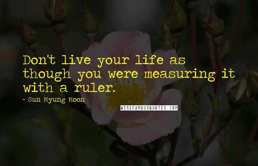 Sun Myung Moon Quotes: Don't live your life as though you were measuring it with a ruler.