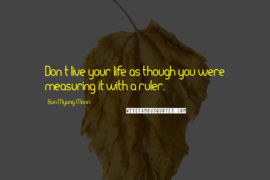 Sun Myung Moon Quotes: Don't live your life as though you were measuring it with a ruler.