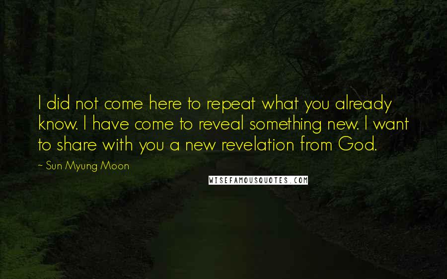 Sun Myung Moon Quotes: I did not come here to repeat what you already know. I have come to reveal something new. I want to share with you a new revelation from God.