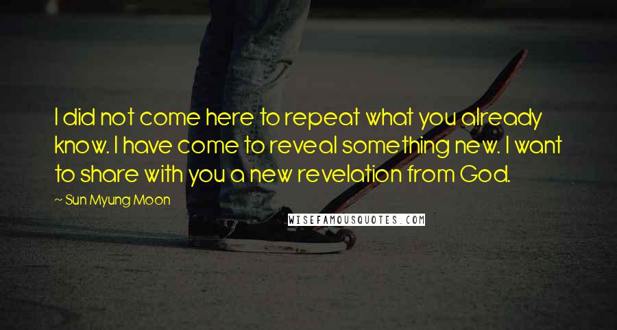 Sun Myung Moon Quotes: I did not come here to repeat what you already know. I have come to reveal something new. I want to share with you a new revelation from God.