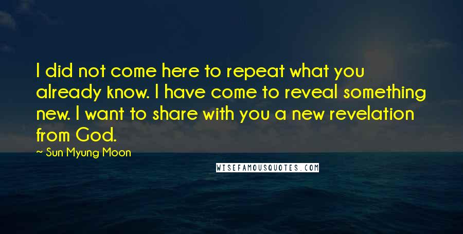 Sun Myung Moon Quotes: I did not come here to repeat what you already know. I have come to reveal something new. I want to share with you a new revelation from God.