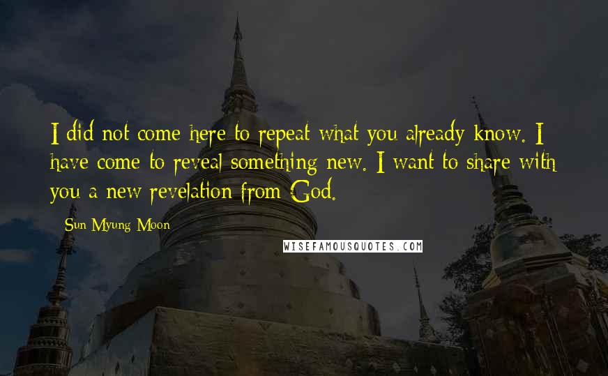 Sun Myung Moon Quotes: I did not come here to repeat what you already know. I have come to reveal something new. I want to share with you a new revelation from God.