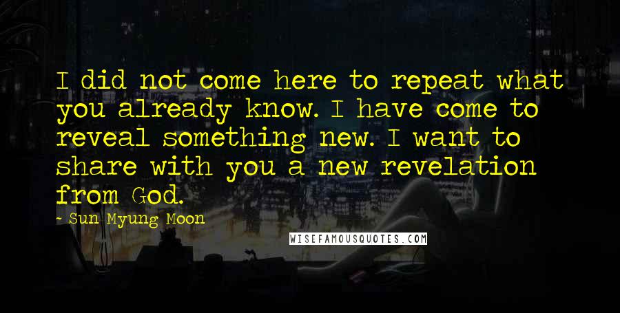 Sun Myung Moon Quotes: I did not come here to repeat what you already know. I have come to reveal something new. I want to share with you a new revelation from God.