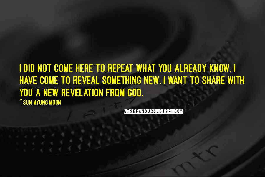 Sun Myung Moon Quotes: I did not come here to repeat what you already know. I have come to reveal something new. I want to share with you a new revelation from God.
