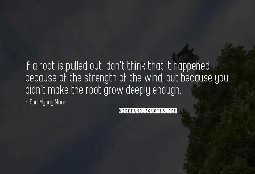 Sun Myung Moon Quotes: If a root is pulled out, don't think that it happened because of the strength of the wind, but because you didn't make the root grow deeply enough.