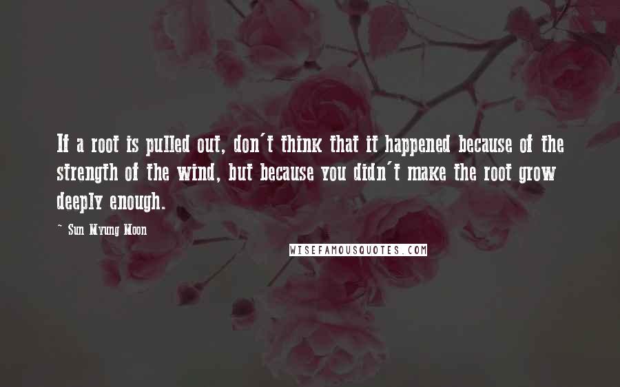 Sun Myung Moon Quotes: If a root is pulled out, don't think that it happened because of the strength of the wind, but because you didn't make the root grow deeply enough.