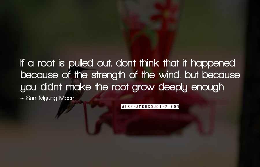 Sun Myung Moon Quotes: If a root is pulled out, don't think that it happened because of the strength of the wind, but because you didn't make the root grow deeply enough.