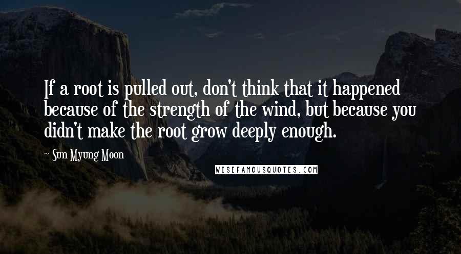 Sun Myung Moon Quotes: If a root is pulled out, don't think that it happened because of the strength of the wind, but because you didn't make the root grow deeply enough.