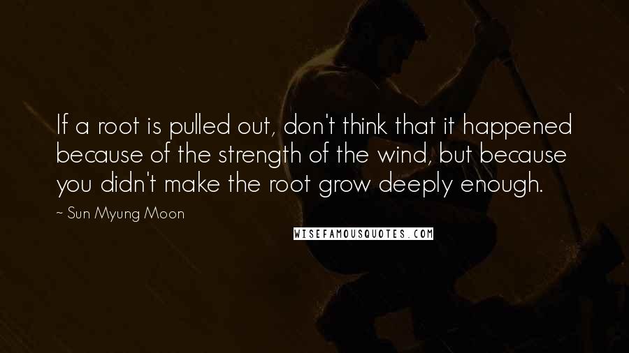 Sun Myung Moon Quotes: If a root is pulled out, don't think that it happened because of the strength of the wind, but because you didn't make the root grow deeply enough.