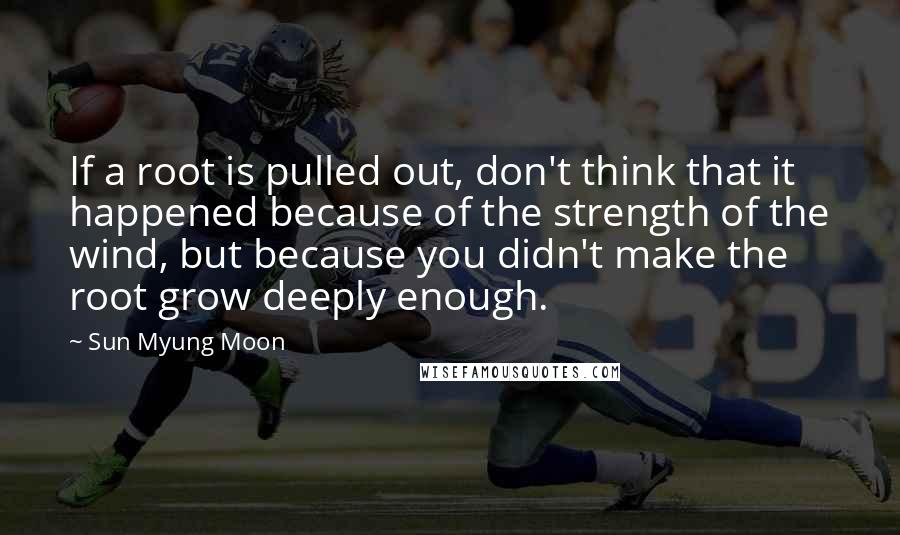 Sun Myung Moon Quotes: If a root is pulled out, don't think that it happened because of the strength of the wind, but because you didn't make the root grow deeply enough.