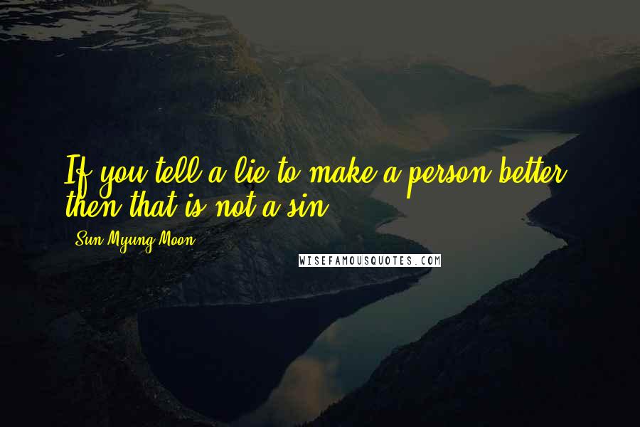 Sun Myung Moon Quotes: If you tell a lie to make a person better, then that is not a sin.