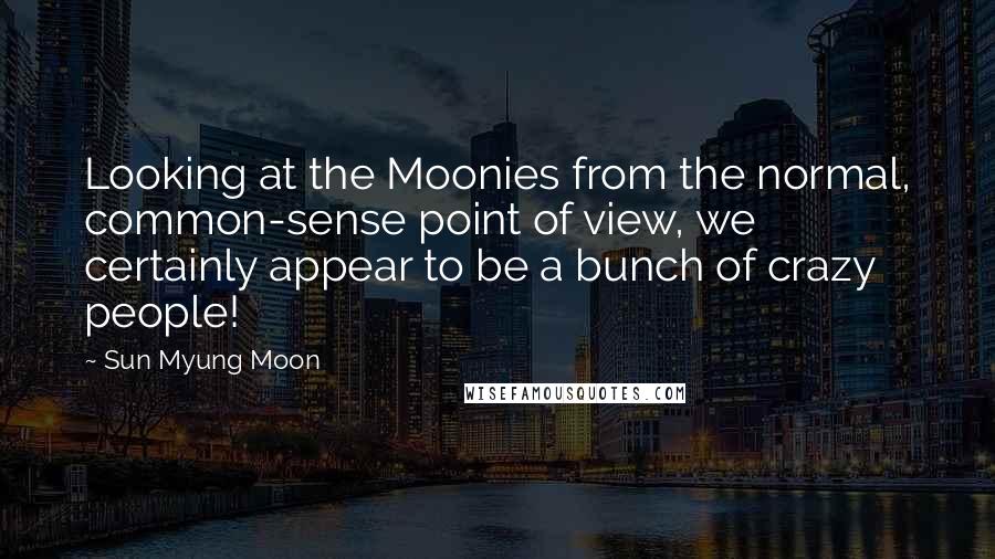 Sun Myung Moon Quotes: Looking at the Moonies from the normal, common-sense point of view, we certainly appear to be a bunch of crazy people!