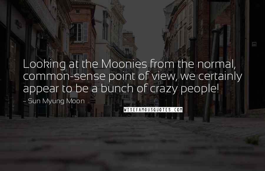 Sun Myung Moon Quotes: Looking at the Moonies from the normal, common-sense point of view, we certainly appear to be a bunch of crazy people!