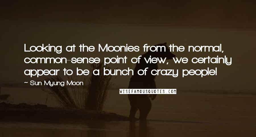 Sun Myung Moon Quotes: Looking at the Moonies from the normal, common-sense point of view, we certainly appear to be a bunch of crazy people!