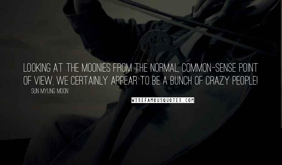 Sun Myung Moon Quotes: Looking at the Moonies from the normal, common-sense point of view, we certainly appear to be a bunch of crazy people!