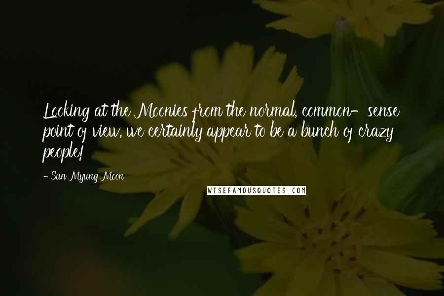 Sun Myung Moon Quotes: Looking at the Moonies from the normal, common-sense point of view, we certainly appear to be a bunch of crazy people!