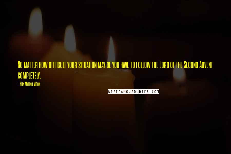 Sun Myung Moon Quotes: No matter how difficult your situation may be you have to follow the Lord of the Second Advent completely.