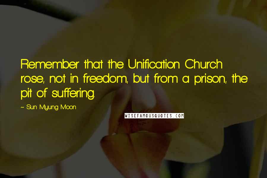 Sun Myung Moon Quotes: Remember that the Unification Church rose, not in freedom, but from a prison, the pit of suffering.