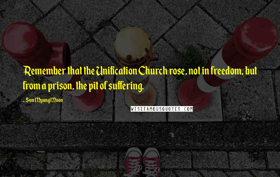 Sun Myung Moon Quotes: Remember that the Unification Church rose, not in freedom, but from a prison, the pit of suffering.
