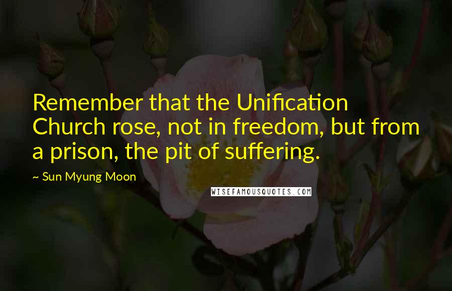 Sun Myung Moon Quotes: Remember that the Unification Church rose, not in freedom, but from a prison, the pit of suffering.
