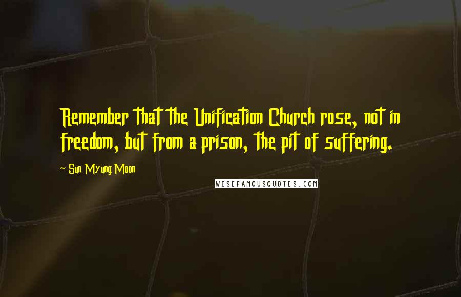 Sun Myung Moon Quotes: Remember that the Unification Church rose, not in freedom, but from a prison, the pit of suffering.