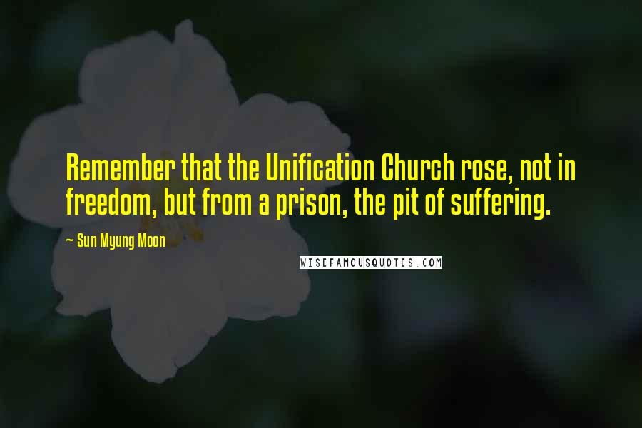 Sun Myung Moon Quotes: Remember that the Unification Church rose, not in freedom, but from a prison, the pit of suffering.