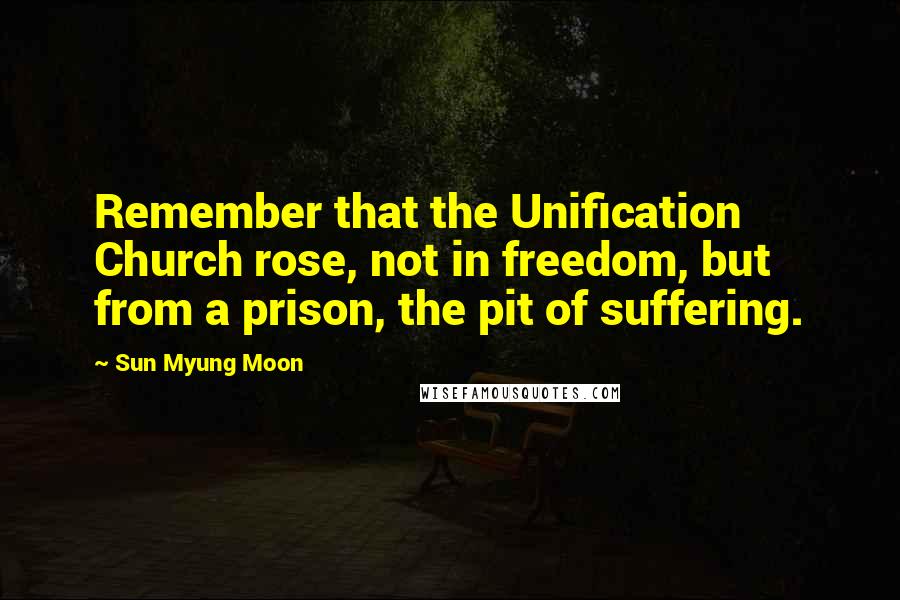 Sun Myung Moon Quotes: Remember that the Unification Church rose, not in freedom, but from a prison, the pit of suffering.