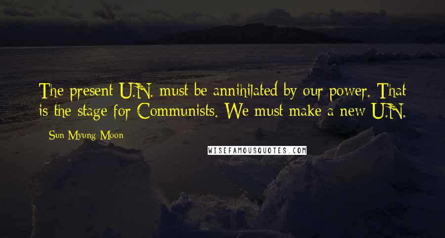 Sun Myung Moon Quotes: The present U.N. must be annihilated by our power. That is the stage for Communists. We must make a new U.N.