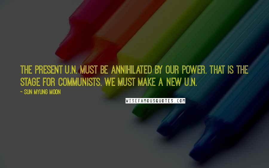 Sun Myung Moon Quotes: The present U.N. must be annihilated by our power. That is the stage for Communists. We must make a new U.N.