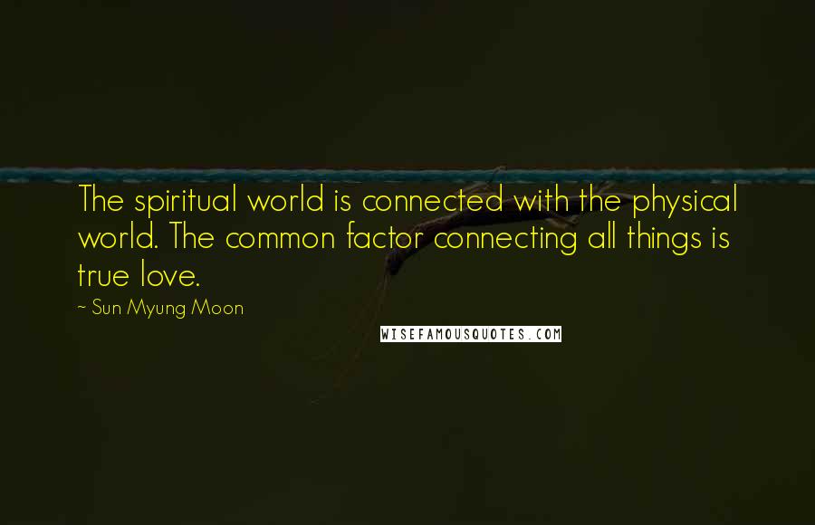 Sun Myung Moon Quotes: The spiritual world is connected with the physical world. The common factor connecting all things is true love.