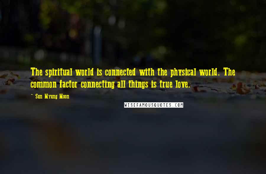 Sun Myung Moon Quotes: The spiritual world is connected with the physical world. The common factor connecting all things is true love.