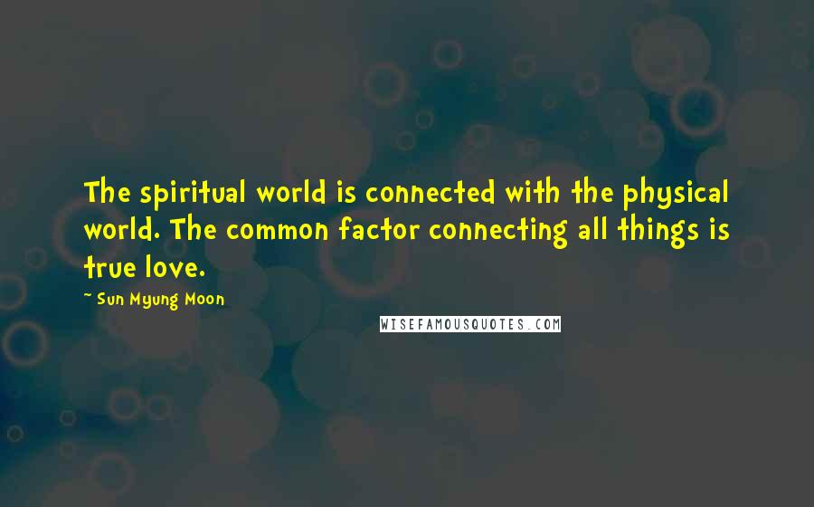 Sun Myung Moon Quotes: The spiritual world is connected with the physical world. The common factor connecting all things is true love.