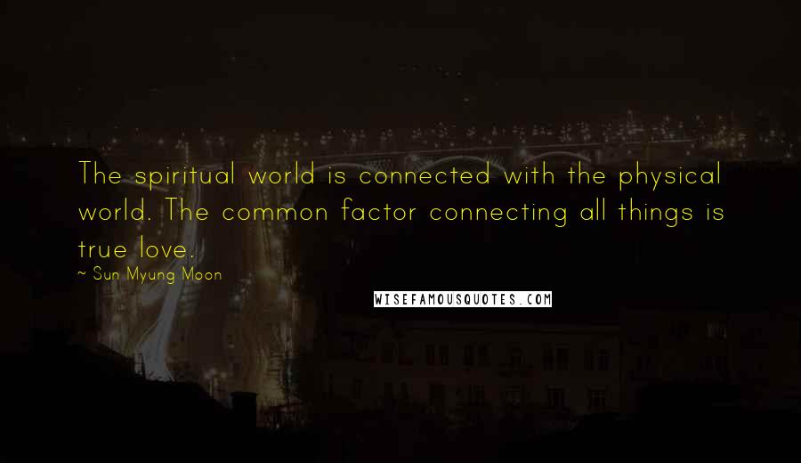 Sun Myung Moon Quotes: The spiritual world is connected with the physical world. The common factor connecting all things is true love.