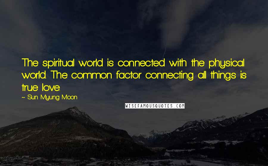 Sun Myung Moon Quotes: The spiritual world is connected with the physical world. The common factor connecting all things is true love.