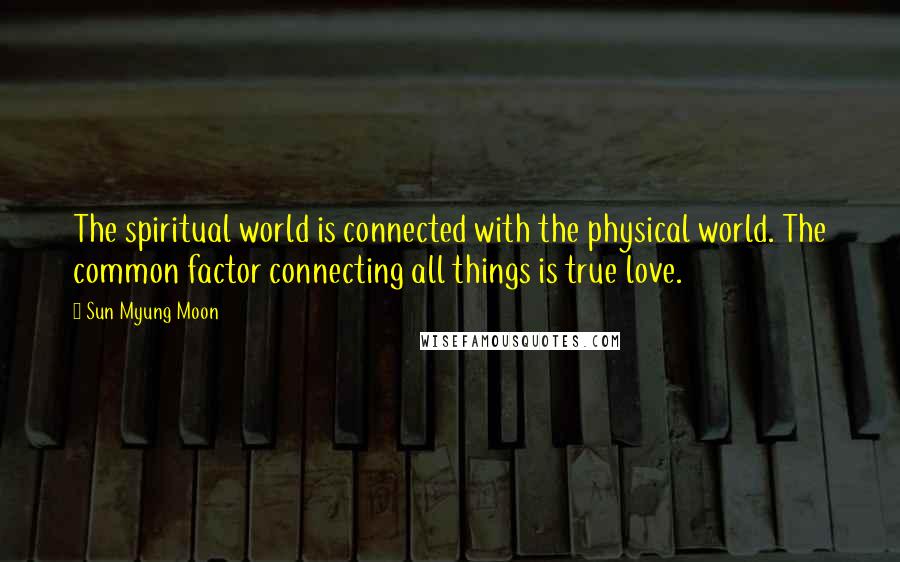 Sun Myung Moon Quotes: The spiritual world is connected with the physical world. The common factor connecting all things is true love.